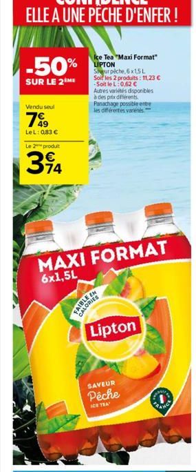 -50%  SUR LE 2ÈME  Vendu seul  799  LeL: 083   Le 2 produit  394  74  Ice Tea "Maxi Format" LIPTON  Sawur pêche, 6x1,5L  Soit les 2 produits: 11,23  -Soit le L: 0,62   Autres variétés disponibles à