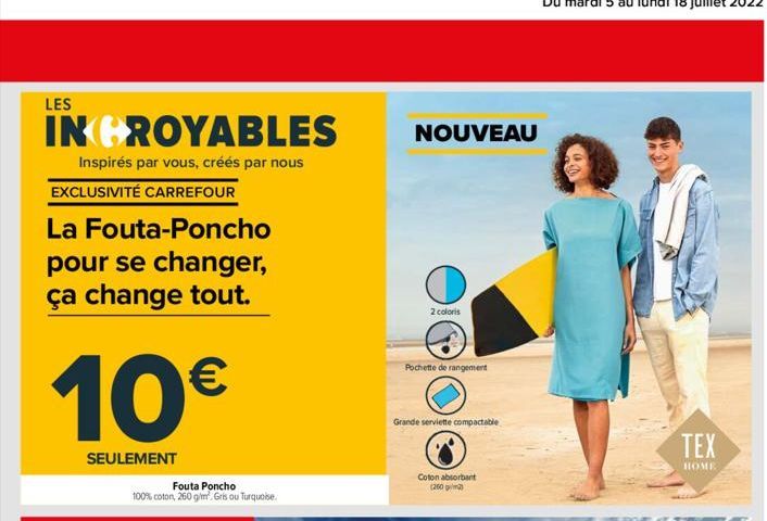 LES  INCROYABLES  Inspirés par vous, créés par nous  EXCLUSIVITÉ CARREFOUR  La Fouta-Poncho pour se changer, ça change tout.  10  SEULEMENT  Fouta Poncho 100% coton, 260 g/m². Gris ou Turquoise  NOUV