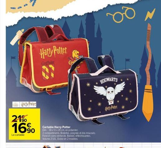 Harry Potter  21% 16%  Le cartable  Harry Potter  Cartable Harry Potter  Dim.: 38x13x29 cm, en polyester.  2 compartiments Bretelles, poignée et dos mousses Fond et coins renforcés Bandes réfléchissan