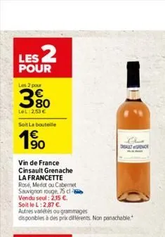 les 2  pour  les 2 pour  80  lel:2,53   soit la bouteille  1?0  vin de france cinsault grenache la francette rose, merlot ou cabernet  sauvignon rouge, 75 cl vendu seul: 2,15 .  soit le l: 2,87 .