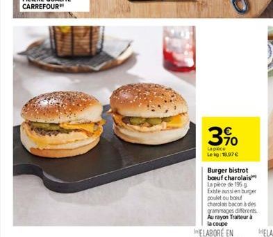 3.90  La piece Le kg: 18.97   Burger bistrot boeuf charolais La pièce de 195 g Existe aussi en burger poulet ou boeuf charolais bacon à des grammages differents. Au rayon Traiteur à la coupe