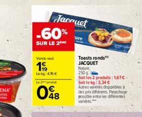 -60%  SUR LE 2 ME  Jacquet  Vendu seul  199  Lekg: 4,76   Le 2 produt  048  'ure  Toasts ronds JACQUET  Nature, 250 g  Soit les 2 produits: 1,67  Soit le kg: 3,34  Autres variétés disponibles à  de