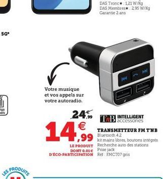 LES  Votre musique et vos appels sur votre autoradio.  24.9   14,99 4,99  14  INTELLIGENT  TB accessories  121 W/kg  TRANSMETTEUR FM T'NB Bluetooth 4.2  LE PRODUIT Recherche auto des stations DONT 0.