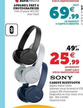 ?  69,99  49,99   25,99  LE PRODUIT DONT 0,02   DÉCO-PARTICIPATION  SONY  CASQUE BLUETOOTH Appels mains-libres  Assistant vocal Android et IOS Jusqu'à 35h d'autonomie Disponible en noir, blanc et bl