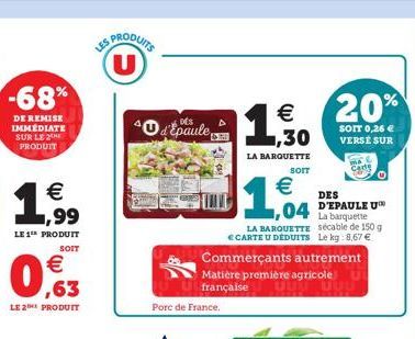 -68%  DE REMISE IMMÉDIATE SUR LE 2 PRODUIT    ,99  LE 1th PRODUIT  SOIT    0,63  PRODUITS  40 d'Epaule  Porc de France.    1,30  LA BARQUETTE  SOIT    1,04  Commerçants autrement Matière première