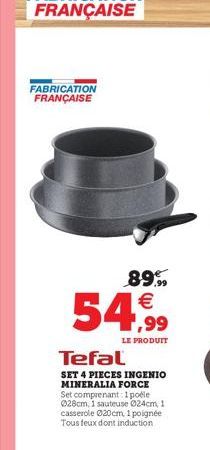 FABRICATION FRANÇAISE  89.99  54,99  LE PRODUIT  Tefal  SET 4 PIECES INGENIO MINERALIA FORCE Set comprenant: 1 poéle 028cm, 1 sauteuse Ø24cm, 1 casserole 020cm, 1 poignée Tous feux dont induction