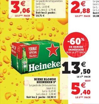 3,06  FAS  LE 2 PACK 10,71   Soit les 2 packs:  FORMAT SPECIAL 24x25  Heineke  BIERE BLONDE HEINEKEN 5* Le pack de 24 bouteilles  (soit 6 L)  Le L 2,25   Le L des 2: 1,58  Soit les 2 packs: 18,90 