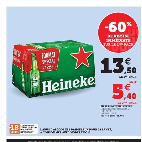 12200  LAN  FORMAT SPECIAL 24x25de  Heineke  Heineken  18  LA LOI INTERDIT LA VENTE D'ALCOOL  AUX MINEURS DES CONTROLES SONT  ans C  -60%  DE REMISE IMMÉDIATE SUR LE 2EME PACK    13,50  LE 1ER PACK S