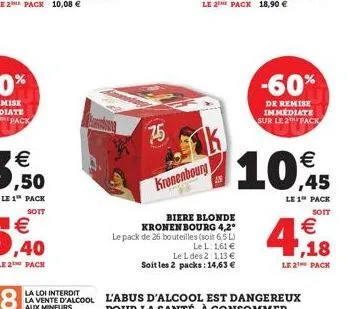le 2 pack 10,08   le 1 pack  soit   ,40  le 2 pack  75  kronenbourg  an  biere blonde kronenbourg 4,2° le pack de 26 bouteilles (soit 6,5 l)  le l: 1,61  le l des 2:1,13  soit les 2 packs: 14,63 