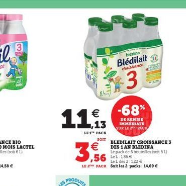 3  11,  LE 1¹ PACK  SOIT    3,56  bledina Blédilait  chaissance  3  -68%  DE REMISE IMMEDIATE SUR LE 2 PACK  BLEDILAIT CROISSANCE 3  DES 1 AN BLEDINA Le pack de 6 bouteilles (soit 6 L)  ,56 186  Le L