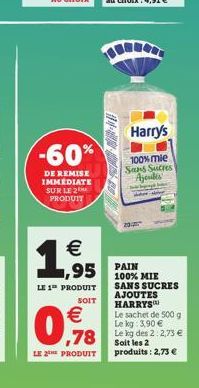 -60%  DE REMISE IMMEDIATE SUR LE 2 PRODUIT    1,9  LE 1 PRODUIT  SOIT  -  95 PAIN  Harry's  100% mie Sans Sucres Ajendes  100% MIE SANS SUCRES AJOUTES HARRYS  0,78    Le sachet de 500 g Le kg: 3,90