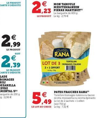   -    5,49   1,23  PIERRE MARTINET La barquette de 800 g LE PRODUIT Le kg: 2,79   MON TABOULE MEDITERRANEEN  Girls Ba RANA  TORTELLINI  LOT DE 3 FROMAGES ITALIENS  2+1 OFFERT  (soit 750 g) LE LO