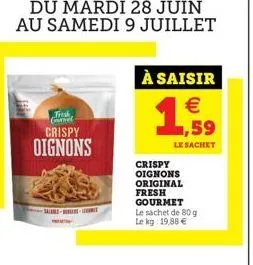 du mardi 28 juin au samedi 9 juillet  trosk covel  crispy oignons  à saisir    1,59  le sachet  crispy oignons original fresh gourmet le sachet de 80 g le kg: 19,88 