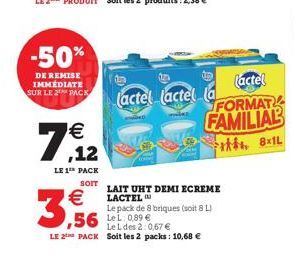 -50%  DE REMISE IMMEDIATE SUR LE 2 PACK    3,56  7.12    LE 1 PACK  SOIT  (actel  (actel (actel la FAMILIAL  FORMAT  8x1L  LAIT UHT DEMI ECREME LACTEL  Le pack de 8 briques (soit 8 L)  Le L des 2:0,