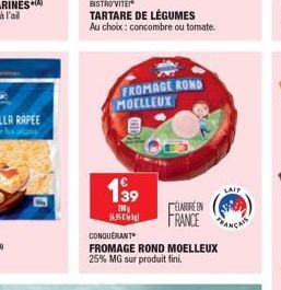 139  200  BISTRO VITE!*  TARTARE DE LÉGUMES  Au choix: concombre ou tomate.  1695  FROMAGE ROND MOELLEUX  LAIP  ELABORE IN FRANCE C  CONQUERANT  FROMAGE ROND MOELLEUX 25% MG sur produit fini.