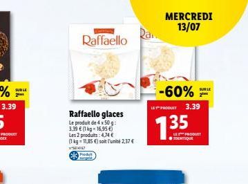 SUR LE 2M  Raffaello  Raffaello glaces  Le produit de 4 x 50 g: 3,39  (1 kg = 16,95 ) Les 2 produits: 4,74  (1 kg = 11,85 ) soit l'unité 2,37  15614167 CP  Rai  -60%  LE PRODUIT 3.39  135  MERCRE