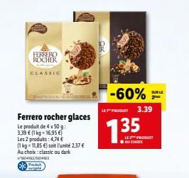 Tambell  FERRERO ROCHER  CLASSIC  Ferrero rocher glaces  Le produit de 4 x 50 g:  3,39  (1 kg = 16,95   Les 2 produits: 4,74  (1 kg = 11,85 ) soit l'unité 2.37  Au choix: classic ou dark 5614162/