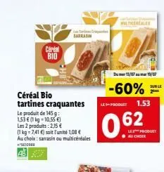 certal  bio  céréal bio tartines craquantes le produit de 145 g 1,53  (1 kg = 10.55 ) les 2 produits: 2,15  (1 kg = 7,41 ) soit l'unité 1,08  au choix: sarrasin ou multicéréales 100  la tartis ra