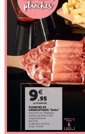 9,95  €  LA PLANCHE  PLANCHE DE CHARCUTERIE "Italie" Saucisson sec Magnifico Jambon de Parme AOP Coppa de Parme Pancetta  La planche de 242. g Le kg: 41,12 €  Pour  6  pers. 