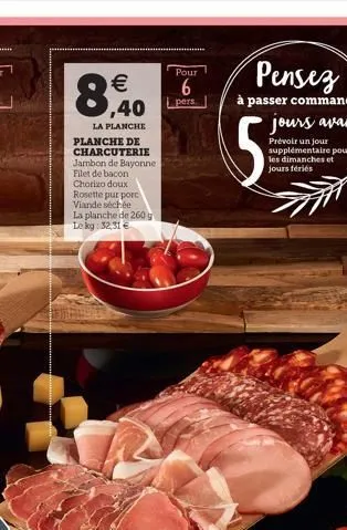 €  ,40  la planche  planche de charcuterie jambon de bayonne filet de bacon chorizo doux  rosette pur porc viande séchée  la planche de 260 g lekg: 32,31 €  pour  6  pers  pensez  à passer commande  5