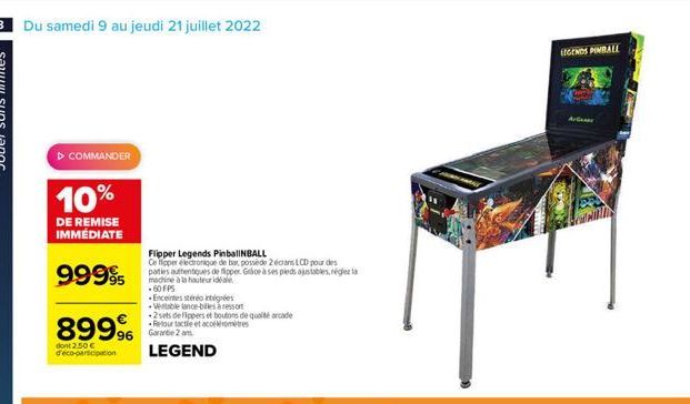 8 Du samedi 9 au jeudi 21 juillet 2022  ? COMMANDER  10%  DE REMISE IMMÉDIATE  99995  89996  dont 2.50  d'eco-participation  Flipper Legends PinballNBALL Ce tipper electronique de bar, possède 2 écra