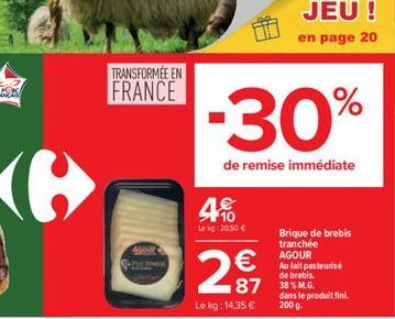 TRANSFORMÉE EN FRANCE  4050  4%  te kg: 20.50   299  Le kg: 14,35   -30%  de remise immédiate  87 38% M.G.  Brique de brebis tranchée AGOUR  Au lait pasteurise de brebis.  dans le produit fini.  200