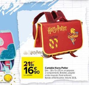 Hry Potter  21%  16%  Lecantatio  Harry Potter  Cartable Harry Potter Dim.:38x13x29 cm, en polyester  2 compartiments Bretelles, poignée et dos moussés. Fond enforces Bandes réfléchissantes. Volume 20