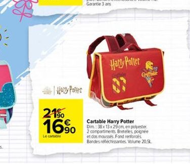 | Harry Potter  21% 16%  Le cartable  Harry Potter  Cartable Harry Potter Dim: 38 x 13 x 29cm, en polyester 2 compartments Bretelles, poignée et dos moussés, Fond renforcés Bandes réfléchissantes. Vol