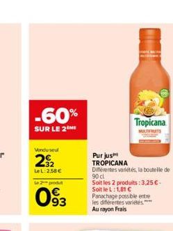 -60%  SUR LE 2 ME  Vondusul  29?2  LeL: 2,58   Le 2 produ  093  Tropicana  Purjus TROPICANA  Différentes variétés, la bouteille de 90 cl  Soit les 2 produits: 3,25 . Soit le L: 1,81  Panachage poss