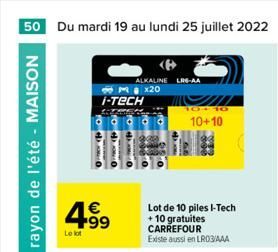 50 Du mardi 19 au lundi 25 juillet 2022  Le rayon de l'été - MAISON  Le lot  ALKALINE LRG-AA 3x20 I-TECH    Lot de 10 piles I-Tech + 10 gratuites CARREFOUR Existe aussi en LR03/AAA  10  10+10