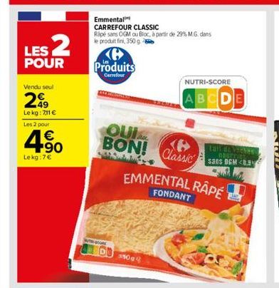 LES 2  POUR  Vendu seul  49  Le kg: 7,11   Les 2 pour  4.90    Le kg: 7  Emmental  CARREFOUR CLASSIC Rapé sans OGM ou Bloc, à partir de 29% M.G. dans le produit fini, 350 g. 2  Produits  Carrefour