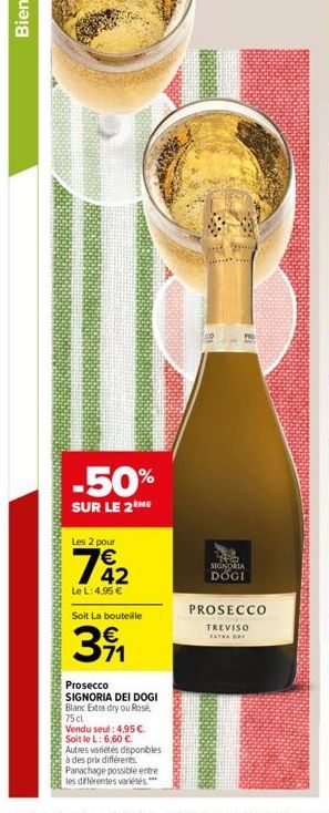 -50%  SUR LE 2ÈME  Les 2 pour  72  Le L: 4,95   Soit La bouteille  391  Prosecco  SIGNORIA DEI DOGI Blanc Extra dry ou Rosé,  75 cl  Vendu seul: 4,95 . Soit le L: 6,60 .  Autres variétés disponible