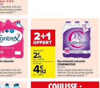 2+1  OFFERT  Vendu seul  2%  LeL: 027 Les 3 pour  4.92    Le L:Q8   COURMAYEUR  Eau minérale naturelle COURMAYEUR  6x1,5L Autres variétés disponibles à des prix différents. Pas de panachage possibl