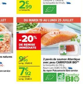 29?  La barquette  -20%  DE REMISE IMMÉDIATE  9%0  Lekg: 39.60   792  DU MARDI 19 AU LUNDI 25 JUILLET  La barquette Lekg: 31,68   2 pavés de saumon Atlantique avec peau CARREFOUR BIO La barquette de