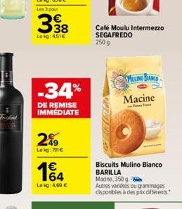 338  Lokg:451  -34%  DE REMISE IMMÉDIATE  2%9  Lekg:711  14  Le kg: 4,09   Café Moulu Intermezzo SEGAFREDO 250 g  Biscuits Mulino Bianco BARILLA Macine, 350 g.  Autres variétés ou grammages disponi