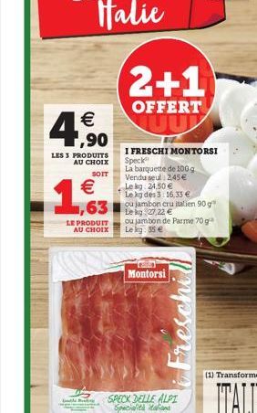 4    ,90  LES 3 PRODUITS AU CHOIX  SOIT    1,63  LE PRODUIT  AU CHOIX  leg  2+1  OFFERT  I FRESCHI MONTORSI Speck  La barquette de 100 g Vendu seul: 2,45  Le kg 24.50  Le kg des 3: 16,33   Le kg