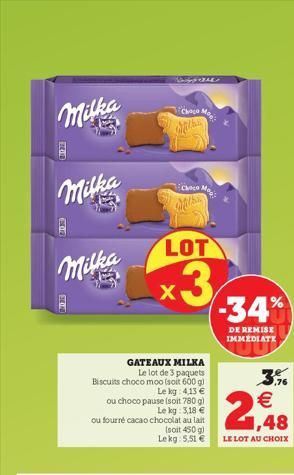 Milka  Milka  Milka  ou fourré cacao  GATEAUX MILKA Le lot de 3 paquets Biscuits choco moo (soit 600 g)  Le kg 4.13   ou choco pause (soit 780 g)  Le kg: 3,18  chocolat au lait  (soit 450 g) Lekg: 5