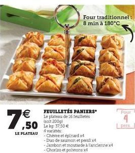 €  7,50  LE PLATEAU  FEUILLETÉS PANIERS Le plateau de 16 feuilletés (salt 200g)  4 variétés:  - Chèvre et épinard x4  Four traditionnel : 8 min à 180°C  -Duo de saumon et persil x4  - Jambon et moutar