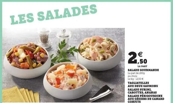 les salades  € 1,50  la part  salade gourmande la part de 200g  au choix lekg: 12,50 €  tagliatelles  aux deux saumons salade surimi, carottes, ananas salade périgourdine aux gésiers de canard confits
