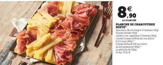 € ,90  LA PLANCHE  PLANCHE DE CHARCUTERIE MIXTE  Saucisson de montagne U Saveurs (40g) Viande séchée (40g)  Jambon sec supérieur U Saveurs (80g) Comté finesse AOPau lait cru Affiné  6 à 9 mois (80g)  