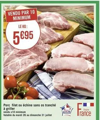 vendu par 10 minimum  le kg:  5695  porc filet ou échine sans os tranché  à griller  vendu x10 minimum  valable du mardi 26 au dimanche 31 juillet  irance