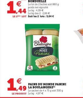 1,44  1  Le kg des 2:2,86  LE 2 LOT Soit les 2 lots : 5,04   Le lot de 2 boites soit 880 g poids net égoutte  Boulangère  PANS  Panini  LE PRODUIT Le kg: 4,97   PAINS DU MONDE PANINI  Le sachet de