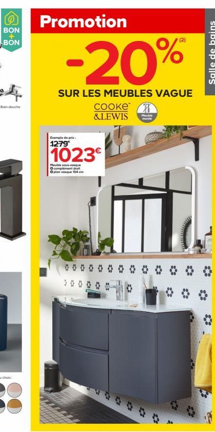 BON  BON  Bain-douche  Promotion  -20%  SUR LES MEUBLES VAGUE  Exemple de prix:  1279  cooke H &LEWIS Meuble  monta  1023  Meuble sous-vasque complément droit  Oplan vasque 104 cm  Salle de bains