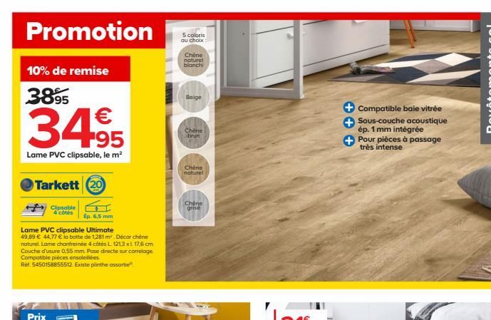 Promotion  10% de remise  3895  34,95  Lame PVC clipsable, le m²  Tarkett 20  Clipsable  4 côtés  Ep. 6,5 mm  Lame PVC clipsable Ultimate  49,89  44,77  la botte de 1,281 m² . Décorchéne naturel. La