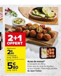 2+1  OFFERT  Vendu seul  2?  La barquette Le kg: 14,50   Les 3 pour  580  Lekg:9,67   Acras de morue La barquette de 200 g.  Existe aussi en acras de légumes ou aux crevettes Panachage possible. Au