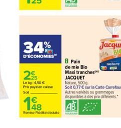 34%  D'ÉCONOMIES  2?  Le kg 4,50   Prix payé en caisse Sot  Remise Fidoté déduite  8 Pain de mie Bio  Maxi tranches  nature  JACQUET  Nature, 500g  Soit 0,77  sur la Carte Carrefour. Autres variétés