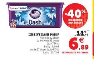 Tout-en-1 PODS  32  Dash d  LESSIVE DASH PODS Variétés au choix La boite de 32 doses (soit 796 g) Le kg: 8,66  ou de 27 doses (soit 643 g)  Le kg: 10,72  LE PRODUIT AU CHOIX  -40%  DE REMISE IMMEDIA