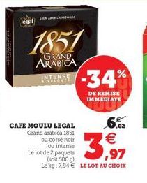 legal  1851  GRAND ARABICA  INTENSE -34%  CAFE MOULU LEGAL Grand arabica 1851 ou corsé noir  ou intense Le lot de 2 paquets  (soit 500 g)  Lekg: 7,94  LE LOT AU CHOIX  DE REMISE IMMEDIATE  6,02   3,