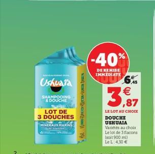 Ushuaia  SHAMPOOING & DOUCHE  LOT DE  3 DOUCHES MINERAUX MARINE NA  (-40%)  DE REMISE IMMEDIATE  |||||  3,87  LE LOT AU CHOIX  DOUCHE USHUAIA Variétés au choix Le lot de 3 flacons (soit 900 ml)  Le L: