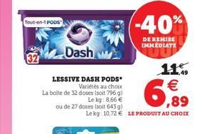 Tout-en-1 PODS"  32  Dash w  LESSIVE DASH PODS  Variétés au choix La boîte de 32 doses (soit 796 g)  Le kg: 8,66   ou de 27 doses (soit 643 g)  Lekg: 10,72  LE PRODUIT AU CHOIX  (-40%  DE REMISE IMM